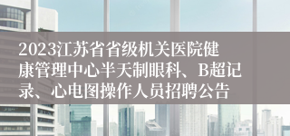 2023江苏省省级机关医院健康管理中心半天制眼科、B超记录、心电图操作人员招聘公告