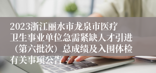 2023浙江丽水市龙泉市医疗卫生事业单位急需紧缺人才引进（第六批次）总成绩及入围体检有关事项公告
