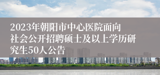 2023年朝阳市中心医院面向社会公开招聘硕士及以上学历研究生50人公告