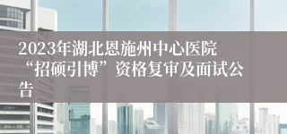 2023年湖北恩施州中心医院“招硕引博”资格复审及面试公告