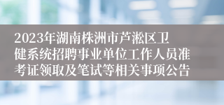 2023年湖南株洲市芦淞区卫健系统招聘事业单位工作人员准考证领取及笔试等相关事项公告