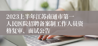2023上半年江苏南通市第一人民医院招聘备案制工作人员资格复审、面试公告