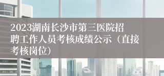 2023湖南长沙市第三医院招聘工作人员考核成绩公示（直接考核岗位）