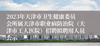 2023年天津市卫生健康委员会所属天津市职业病防治院（天津市工人医院）招聘拟聘用人员公示