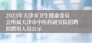 2023年天津市卫生健康委员会所属天津市中医药研究院招聘拟聘用人员公示