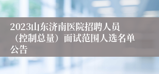 2023山东济南医院招聘人员（控制总量）面试范围人选名单公告