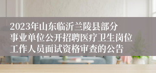 2023年山东临沂兰陵县部分事业单位公开招聘医疗卫生岗位工作人员面试资格审查的公告