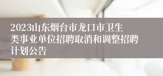 2023山东烟台市龙口市卫生类事业单位招聘取消和调整招聘计划公告