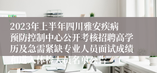 2023年上半年四川雅安疾病预防控制中心公开考核招聘高学历及急需紧缺专业人员面试成绩和进入体检人员名单公告