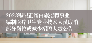 2023锡盟正镶白旗招聘事业编制医疗卫生专业技术人员取消部分岗位或减少招聘人数公告