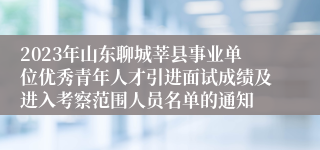 2023年山东聊城莘县事业单位优秀青年人才引进面试成绩及进入考察范围人员名单的通知