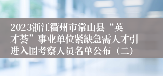 2023浙江衢州市常山县“英才荟”事业单位紧缺急需人才引进入围考察人员名单公布（二）