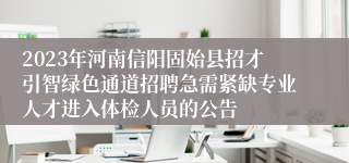 2023年河南信阳固始县招才引智绿色通道招聘急需紧缺专业人才进入体检人员的公告