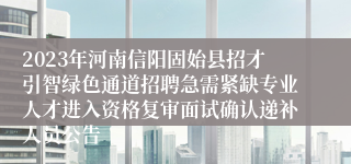 2023年河南信阳固始县招才引智绿色通道招聘急需紧缺专业人才进入资格复审面试确认递补人员公告