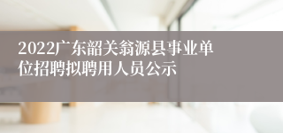 2022广东韶关翁源县事业单位招聘拟聘用人员公示