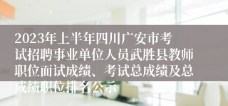 2023年上半年四川广安市考试招聘事业单位人员武胜县教师职位面试成绩、考试总成绩及总成绩职位排名公示