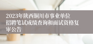 2023年陕西铜川市事业单位招聘笔试成绩查询和面试资格复审公告