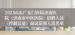 2023山东广安门医院济南医院（济南市中医医院）招聘人员（控制总量）面试范围人选名单公告