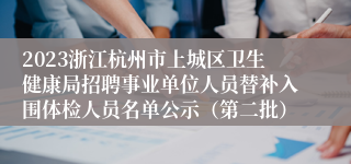 2023浙江杭州市上城区卫生健康局招聘事业单位人员替补入围体检人员名单公示（第二批）