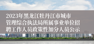 2023年黑龙江牡丹江市城市管理综合执法局所属事业单位招聘工作人员政策性加分人员公示