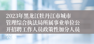 2023年黑龙江牡丹江市城市管理综合执法局所属事业单位公开招聘工作人员政策性加分人员公示