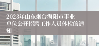 2023年山东烟台海阳市事业单位公开招聘工作人员体检的通知