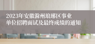 2023年安徽滁州琅琊区事业单位招聘面试及最终成绩的通知