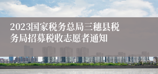 2023国家税务总局三穗县税务局招募税收志愿者通知