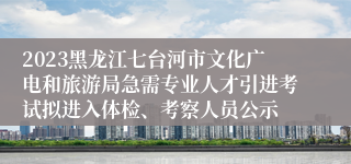 2023黑龙江七台河市文化广电和旅游局急需专业人才引进考试拟进入体检、考察人员公示