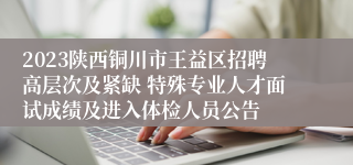 2023陕西铜川市王益区招聘高层次及紧缺 特殊专业人才面试成绩及进入体检人员公告