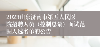 2023山东济南市第五人民医院招聘人员（控制总量）面试范围人选名单的公告