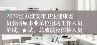 2022江苏淮安市卫生健康委员会所属事业单位招聘工作人员笔试、面试、总成绩及体检人员公示