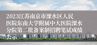 2023江苏南京市溧水区人民医院东南大学附属中大医院溧水分院第二批备案制招聘笔试成绩公示