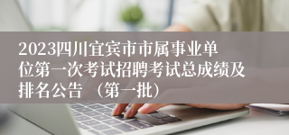 2023四川宜宾市市属事业单位第一次考试招聘考试总成绩及排名公告 （第一批）