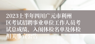 2023上半年四川广元市利州区考试招聘事业单位工作人员考试总成绩、入闱体检名单及体检相关事宜公告