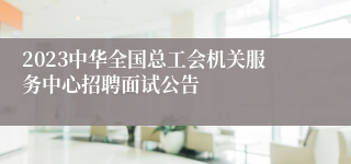 2023中华全国总工会机关服务中心招聘面试公告