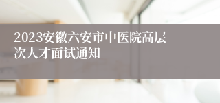 2023安徽六安市中医院高层次人才面试通知