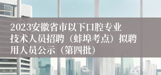 2023安徽省市以下口腔专业技术人员招聘（蚌埠考点）拟聘用人员公示（第四批）