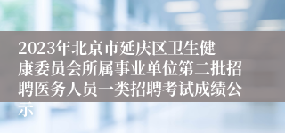 2023年北京市延庆区卫生健康委员会所属事业单位第二批招聘医务人员一类招聘考试成绩公示