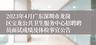 2023年4月广东深圳市龙岗区宝龙公共卫生服务中心招聘聘员面试成绩及体检事宜公告