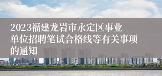 2023福建龙岩市永定区事业单位招聘笔试合格线等有关事项的通知