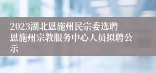 2023湖北恩施州民宗委选聘恩施州宗教服务中心人员拟聘公示