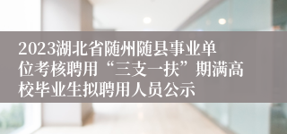 2023湖北省随州随县事业单位考核聘用“三支一扶”期满高校毕业生拟聘用人员公示