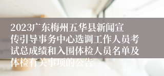 2023广东梅州五华县新闻宣传引导事务中心选调工作人员考试总成绩和入围体检人员名单及体检有关事项的公告