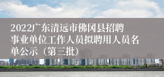 2022广东清远市佛冈县招聘事业单位工作人员拟聘用人员名单公示（第三批）