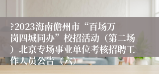 ?2023海南儋州市“百场万岗四城同办”校招活动（第二场）北京专场事业单位考核招聘工作人员公告（六）