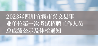 2023年四川宜宾市兴文县事业单位第一次考试招聘工作人员总成绩公示及体检通知