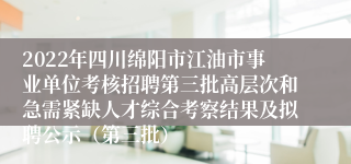 2022年四川绵阳市江油市事业单位考核招聘第三批高层次和急需紧缺人才综合考察结果及拟聘公示（第三批）