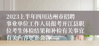 2023上半年四川达州市招聘事业单位工作人员报考开江县职位考生体检结果和补检有关事宜有关内容更正公告