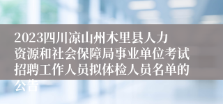 2023四川凉山州木里县人力资源和社会保障局事业单位考试招聘工作人员拟体检人员名单的公告